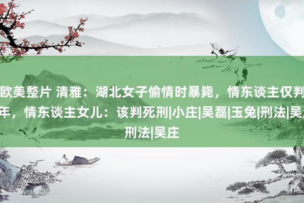 欧美整片 清雅：湖北女子偷情时暴毙，情东谈主仅判3年，情东谈主女儿：该判死刑|小庄|吴磊|玉兔|刑法|吴庄