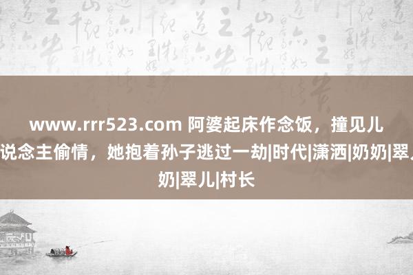 www.rrr523.com 阿婆起床作念饭，撞见儿媳与东说念主偷情，她抱着孙子逃过一劫|时代|潇洒|奶奶|翠儿|村长