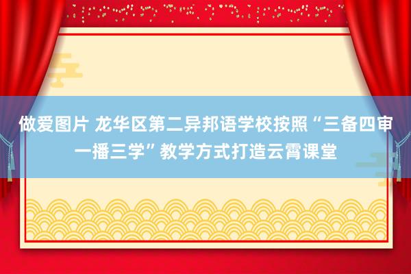 做爱图片 龙华区第二异邦语学校按照“三备四审一播三学”教学方式打造云霄课堂