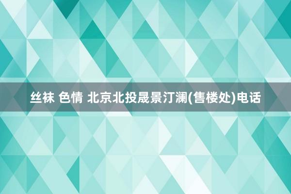 丝袜 色情 北京北投晟景汀澜(售楼处)电话