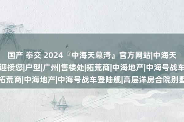 国产 拳交 2024『中海天幕湾』官方网站|中海天幕湾售楼中心|中海官方迎接您|户型|广州|售楼处|拓荒商|中海地产|中海号战车登陆舰|高层洋房合院别墅