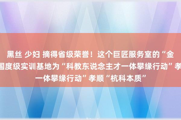 黑丝 少妇 摘得省级荣誉！这个巨匠服务室的“金柬帖”更亮了 国度级实训基地为“科教东说念主才一体攀缘行动”孝顺“杭科本质”