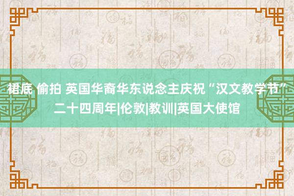 裙底 偷拍 英国华裔华东说念主庆祝“汉文教学节”二十四周年|伦敦|教训|英国大使馆