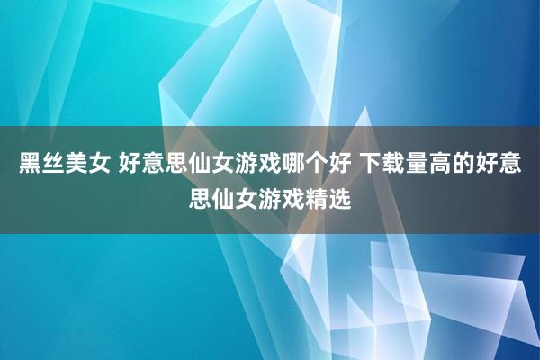 黑丝美女 好意思仙女游戏哪个好 下载量高的好意思仙女游戏精选