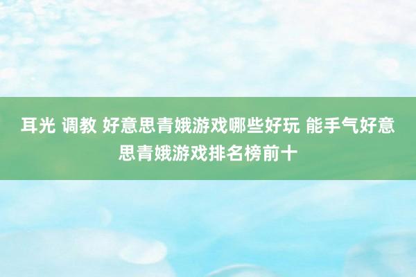 耳光 调教 好意思青娥游戏哪些好玩 能手气好意思青娥游戏排名榜前十