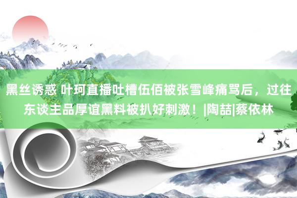 黑丝诱惑 叶珂直播吐槽伍佰被张雪峰痛骂后，过往东谈主品厚谊黑料被扒好刺激！|陶喆|蔡依林