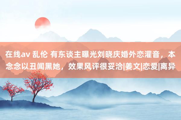 在线av 乱伦 有东谈主曝光刘晓庆婚外恋灌音，本念念以丑闻黑她，效果风评很妥洽|姜文|恋爱|离异