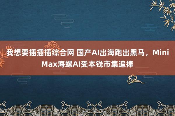 我想要插插插综合网 国产AI出海跑出黑马，MiniMax海螺AI受本钱市集追捧