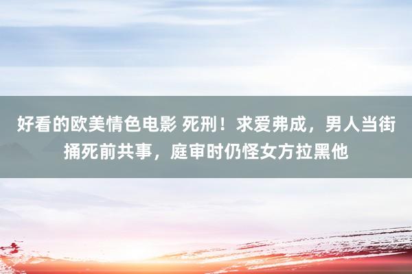 好看的欧美情色电影 死刑！求爱弗成，男人当街捅死前共事，庭审时仍怪女方拉黑他