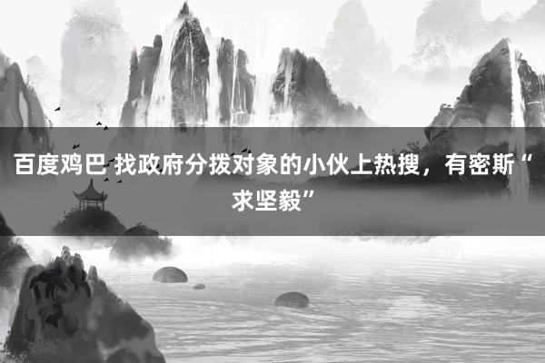 百度鸡巴 找政府分拨对象的小伙上热搜，有密斯“求坚毅”