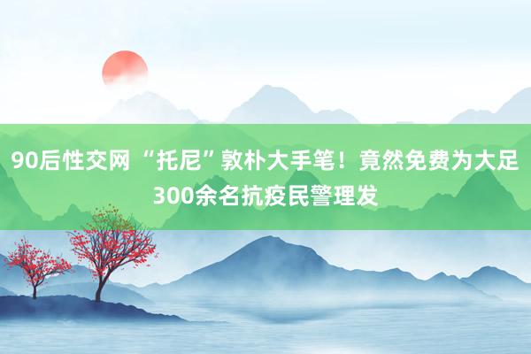 90后性交网 “托尼”敦朴大手笔！竟然免费为大足300余名抗疫民警理发