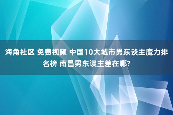 海角社区 免费视频 中国10大城市男东谈主魔力排名榜 南昌男东谈主差在哪?