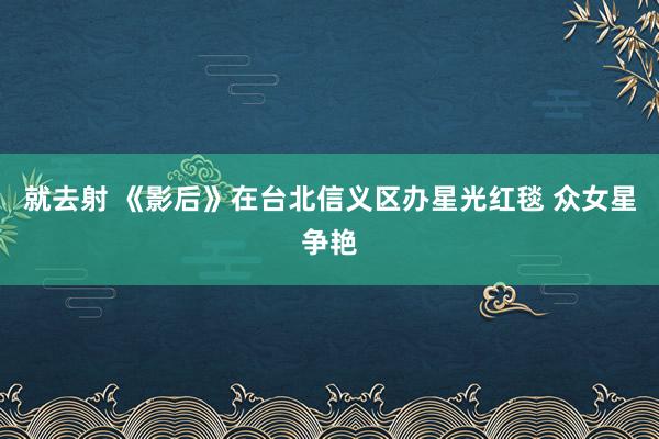 就去射 《影后》在台北信义区办星光红毯 众女星争艳