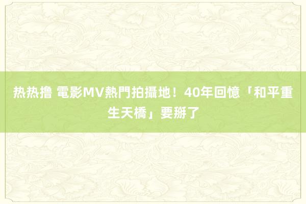 热热撸 電影MV熱門拍攝地！　40年回憶「和平重生天橋」要掰了