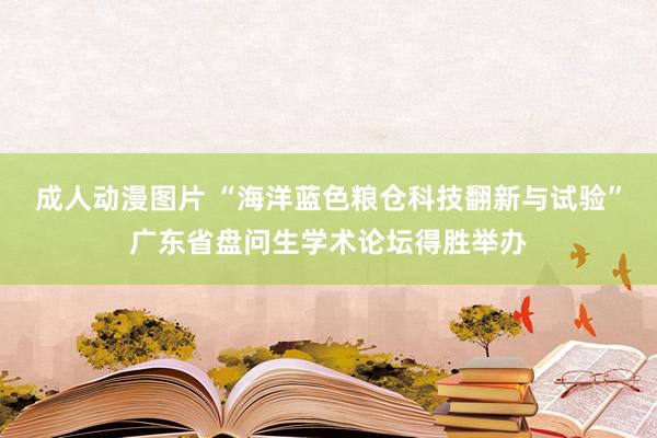 成人动漫图片 “海洋蓝色粮仓科技翻新与试验”广东省盘问生学术论坛得胜举办