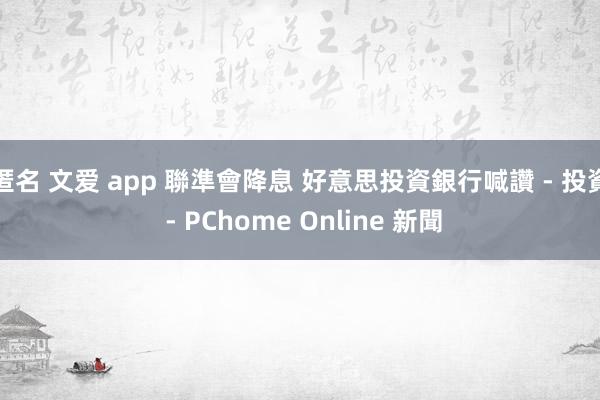 匿名 文爱 app 聯準會降息 好意思投資銀行喊讚 - 投資 - PChome Online 新聞