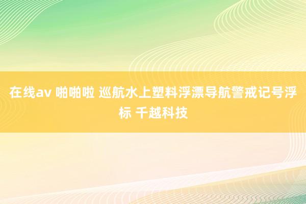 在线av 啪啪啦 巡航水上塑料浮漂导航警戒记号浮标 千越科技