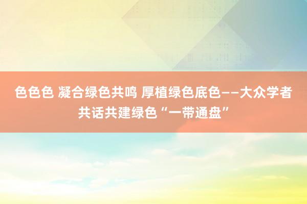 色色色 凝合绿色共鸣 厚植绿色底色——大众学者共话共建绿色“一带通盘”