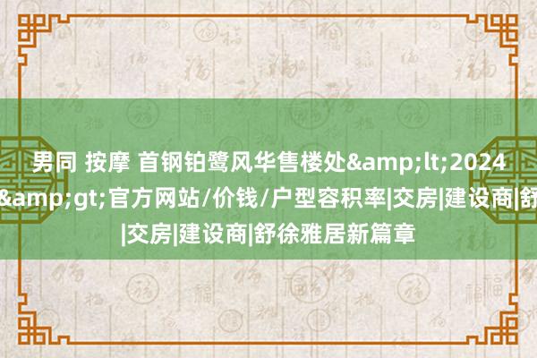 男同 按摩 首钢铂鹭风华售楼处&lt;2024首钢铂鹭风华&gt;官方网站/价钱/户型容积率|交房|建设商|舒徐雅居新篇章