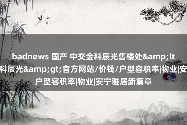 badnews 国产 中交金科辰光售楼处&lt;2024中交金科辰光&gt;官方网站/价钱/户型容积率|物业|安宁雅居新篇章