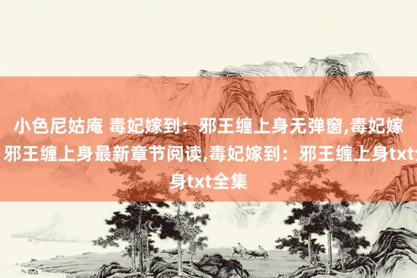 小色尼姑庵 毒妃嫁到：邪王缠上身无弹窗，毒妃嫁到：邪王缠上身最新章节阅读，毒妃嫁到：邪王缠上身txt全集