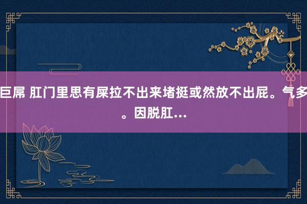 巨屌 肛门里思有屎拉不出来堵挺或然放不出屁。气多。因脱肛...