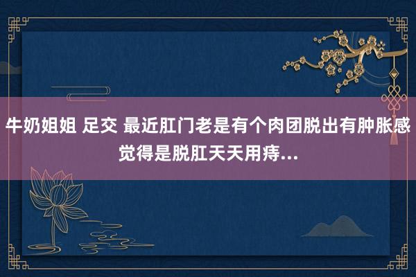 牛奶姐姐 足交 最近肛门老是有个肉团脱出有肿胀感觉得是脱肛天天用痔...