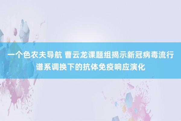 一个色农夫导航 曹云龙课题组揭示新冠病毒流行谱系调换下的抗体免疫响应演化