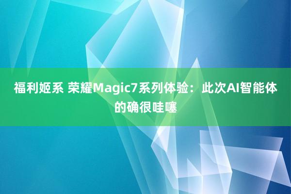 福利姬系 荣耀Magic7系列体验：此次AI智能体的确很哇噻