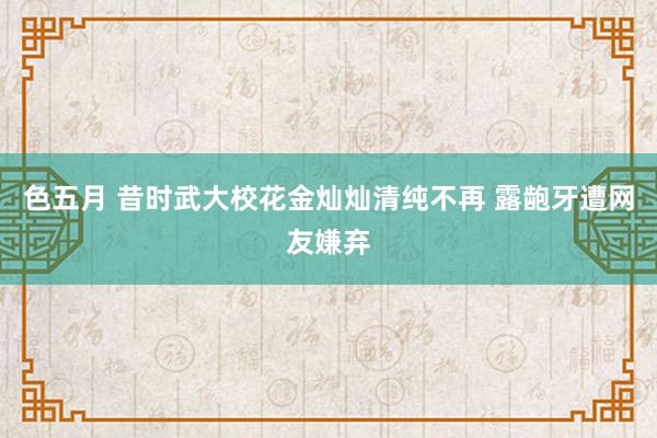 色五月 昔时武大校花金灿灿清纯不再 露龅牙遭网友嫌弃