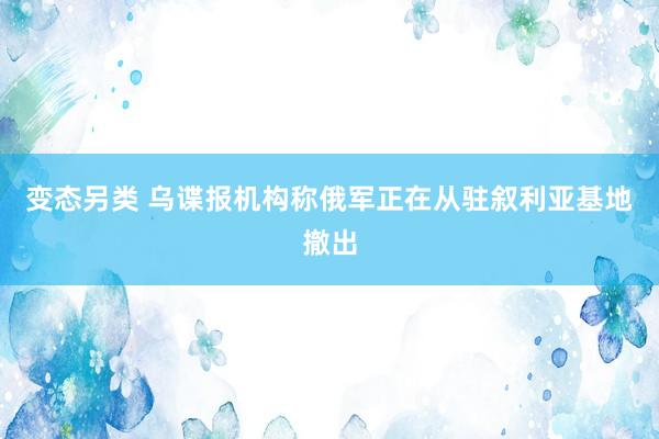 变态另类 乌谍报机构称俄军正在从驻叙利亚基地撤出