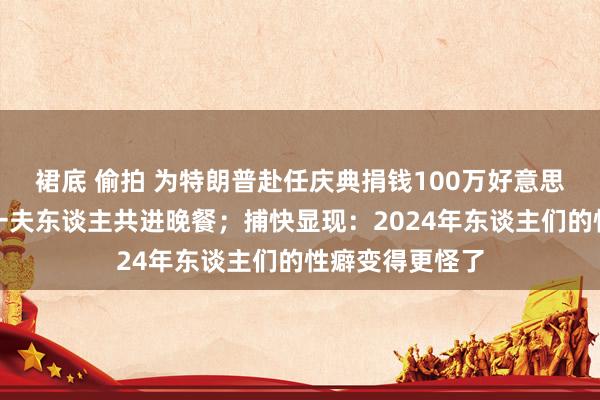 裙底 偷拍 为特朗普赴任庆典捐钱100万好意思元，就能和第一夫东谈主共进晚餐；捕快显现：2024年东谈主们的性癖变得更怪了