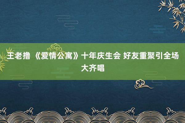 王老撸 《爱情公寓》十年庆生会 好友重聚引全场大齐唱