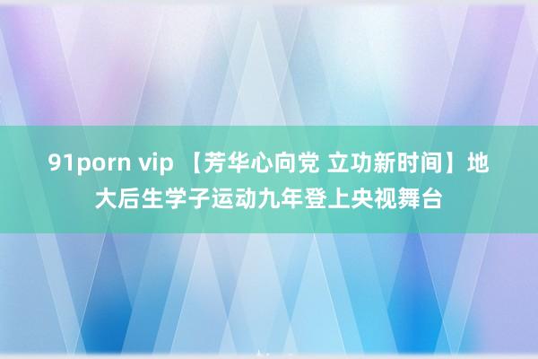 91porn vip 【芳华心向党 立功新时间】地大后生学子运动九年登上央视舞台