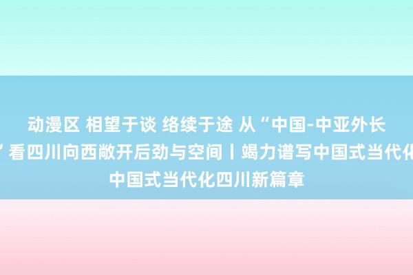 动漫区 相望于谈 络续于途 从“中国-中亚外长第五次会晤”看四川向西敞开后劲与空间丨竭力谱写中国式当代化四川新篇章