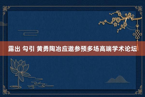 露出 勾引 黄勇陶冶应邀参预多场高端学术论坛