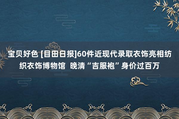 宝贝好色 [目田日报]60件近现代录取衣饰亮相纺织衣饰博物馆  晚清“吉服袍”身价过百万